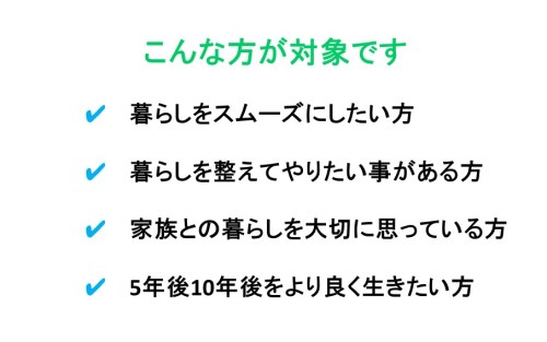 こんな方が対象です 　　　　✔ 　暮らしをスムーズにしたい方 　　　　✔ 　暮らしを整えてやりたい事がある方 　　　　✔ 　家族との暮らしを大切に思っている方 　　　　✔ 　5年後10年後をより良く生きたい方